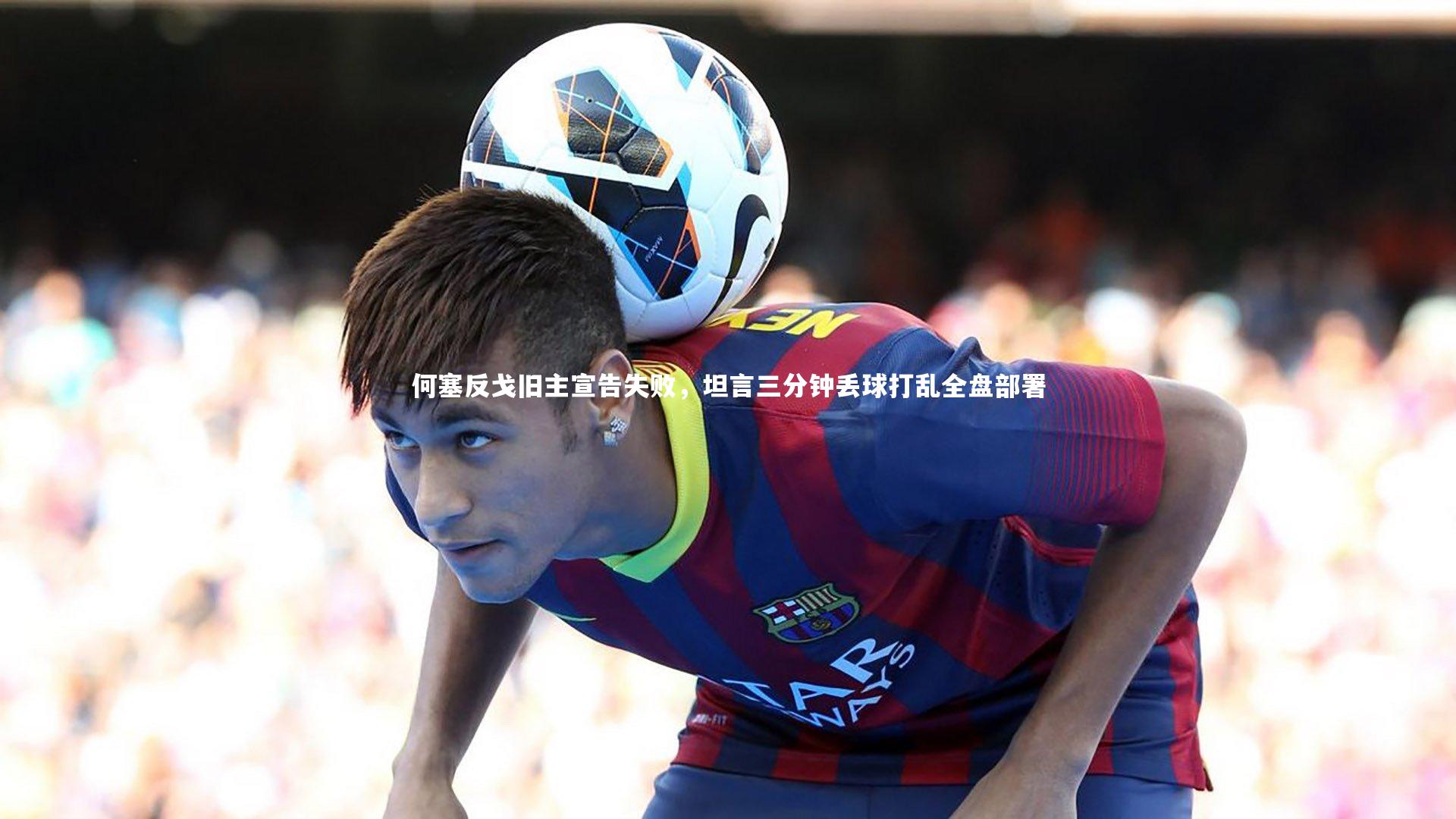 何塞反戈旧主宣告失败，坦言三分钟丢球打乱全盘部署
