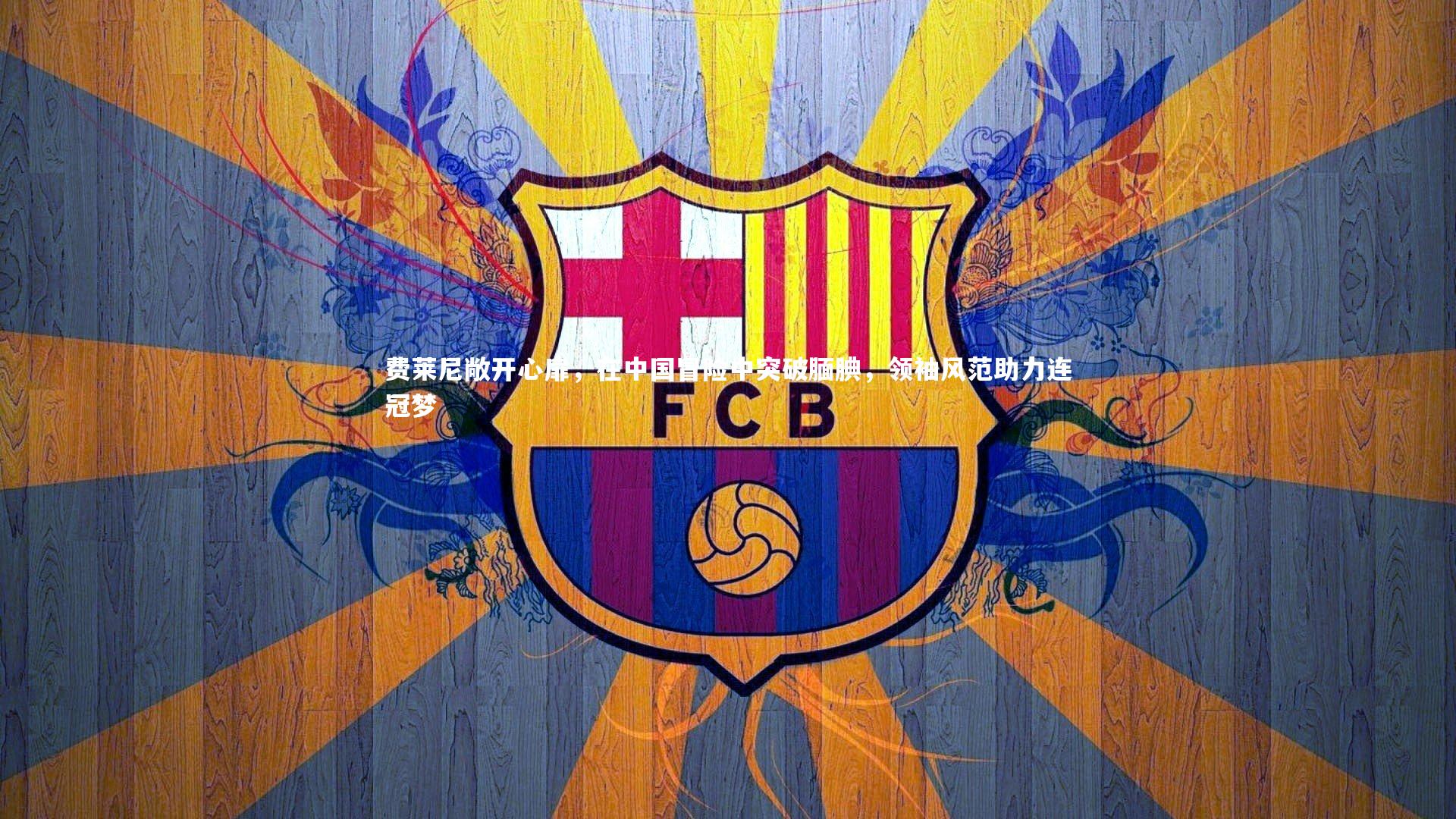 费莱尼敞开心扉，在中国冒险中突破腼腆，领袖风范助力连冠梦